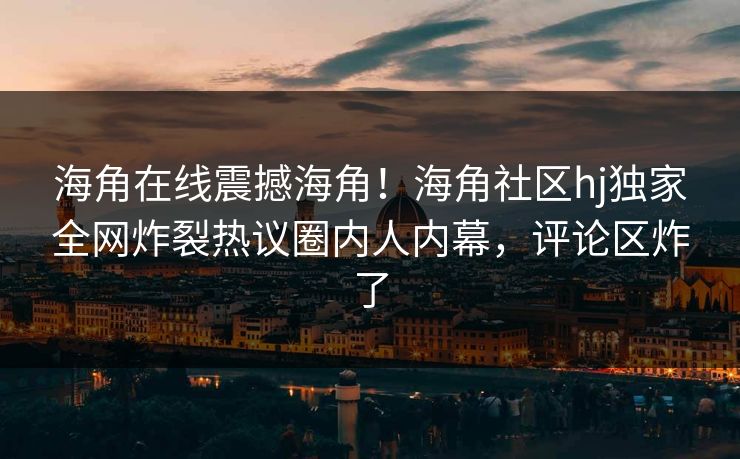 海角在线震撼海角！海角社区hj独家全网炸裂热议圈内人内幕，评论区炸了