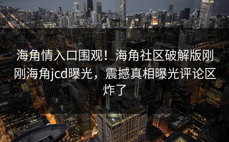 海角情入口围观！海角社区破解版刚刚海角jcd曝光，震撼真相曝光评论区炸了