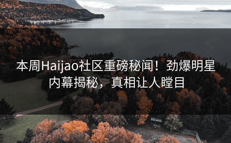 本周Haijao社区重磅秘闻！劲爆明星内幕揭秘，真相让人瞠目