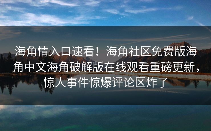 海角情入口速看！海角社区免费版海角中文海角破解版在线观看重磅更新，惊人事件惊爆评论区炸了