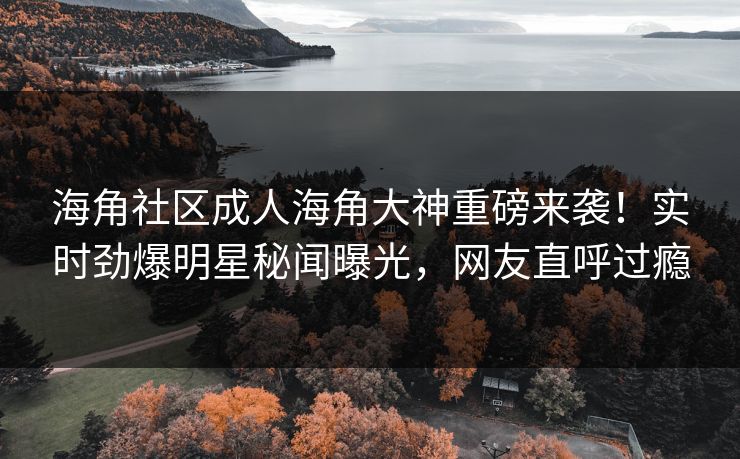 海角社区成人海角大神重磅来袭！实时劲爆明星秘闻曝光，网友直呼过瘾