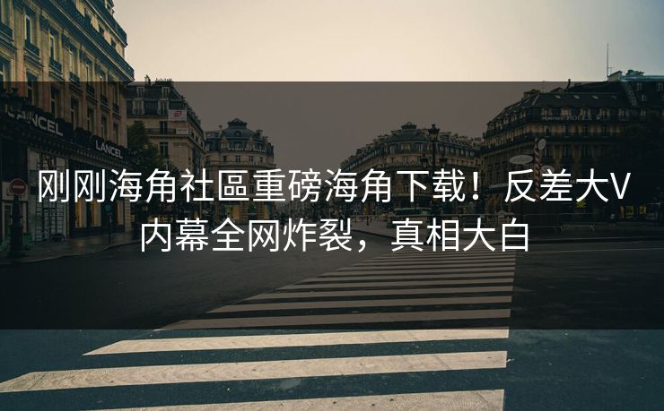 刚刚海角社區重磅海角下载！反差大V内幕全网炸裂，真相大白