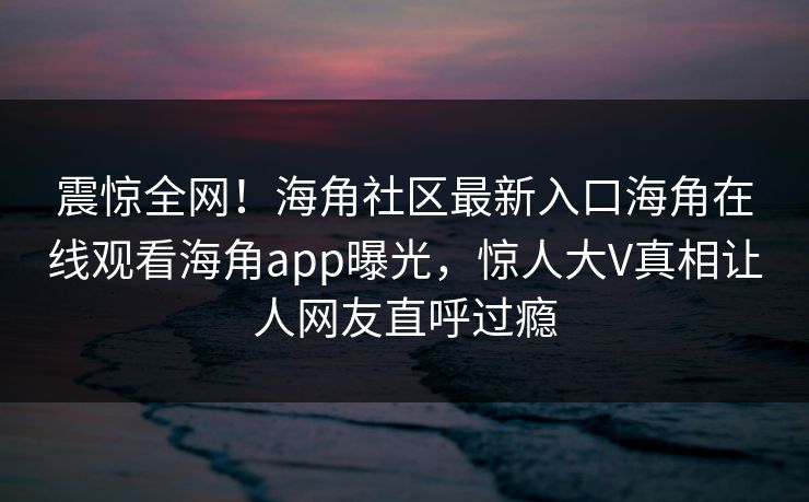 震惊全网！海角社区最新入口海角在线观看海角app曝光，惊人大V真相让人网友直呼过瘾