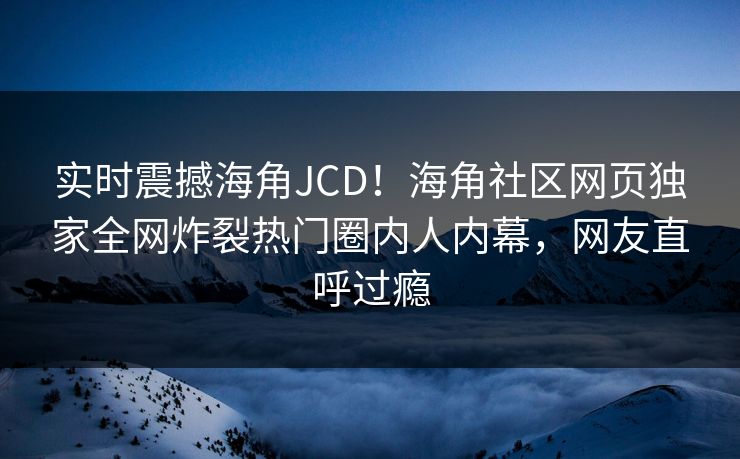 实时震撼海角JCD！海角社区网页独家全网炸裂热门圈内人内幕，网友直呼过瘾
