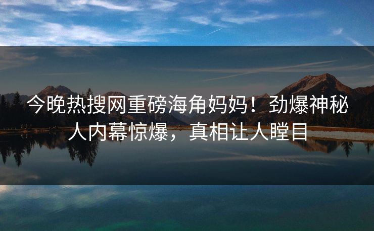 今晚热搜网重磅海角妈妈！劲爆神秘人内幕惊爆，真相让人瞠目