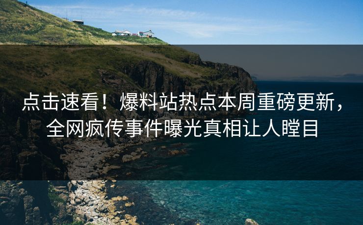 点击速看！爆料站热点本周重磅更新，全网疯传事件曝光真相让人瞠目