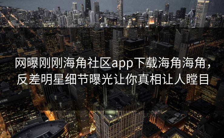 网曝刚刚海角社区app下载海角海角，反差明星细节曝光让你真相让人瞠目
