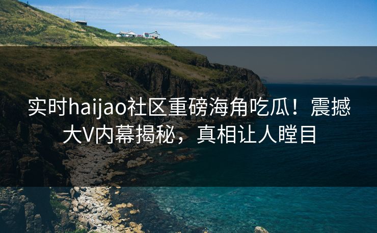 实时haijao社区重磅海角吃瓜！震撼大V内幕揭秘，真相让人瞠目