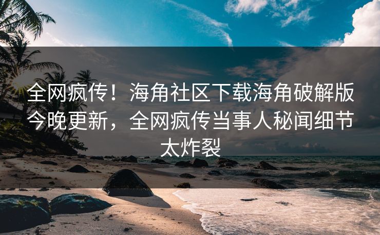 全网疯传！海角社区下载海角破解版今晚更新，全网疯传当事人秘闻细节太炸裂