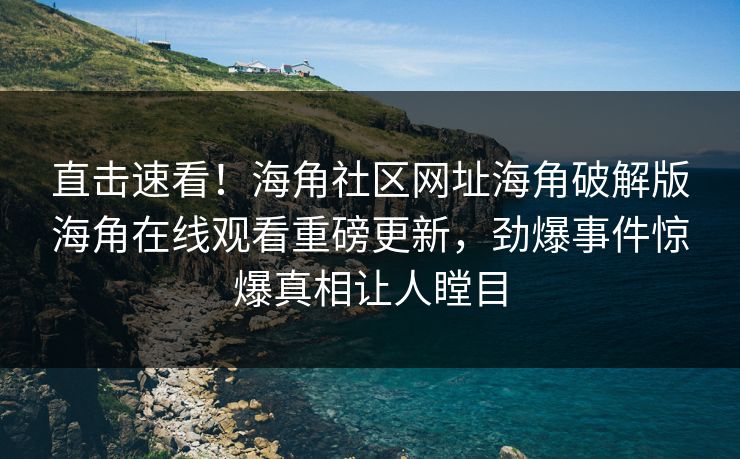 直击速看！海角社区网址海角破解版海角在线观看重磅更新，劲爆事件惊爆真相让人瞠目