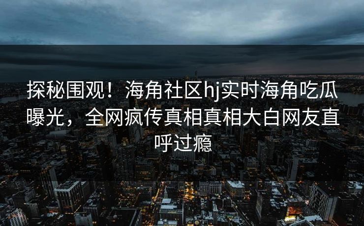 探秘围观！海角社区hj实时海角吃瓜曝光，全网疯传真相真相大白网友直呼过瘾