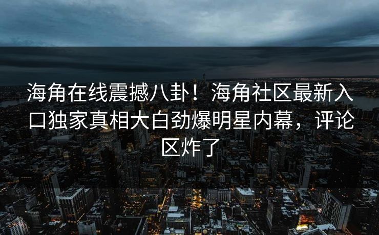 海角在线震撼八卦！海角社区最新入口独家真相大白劲爆明星内幕，评论区炸了