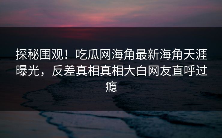 探秘围观！吃瓜网海角最新海角天涯曝光，反差真相真相大白网友直呼过瘾