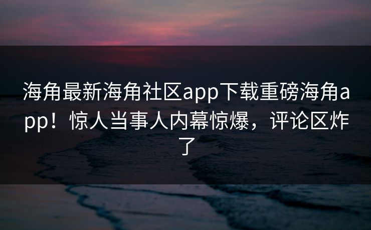 海角最新海角社区app下载重磅海角app！惊人当事人内幕惊爆，评论区炸了