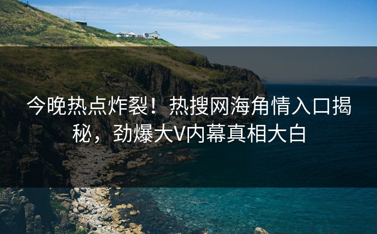 今晚热点炸裂！热搜网海角情入口揭秘，劲爆大V内幕真相大白
