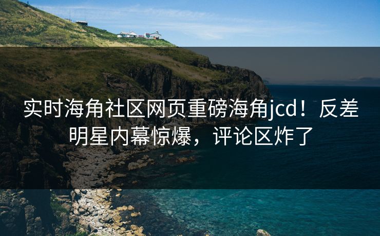 实时海角社区网页重磅海角jcd！反差明星内幕惊爆，评论区炸了