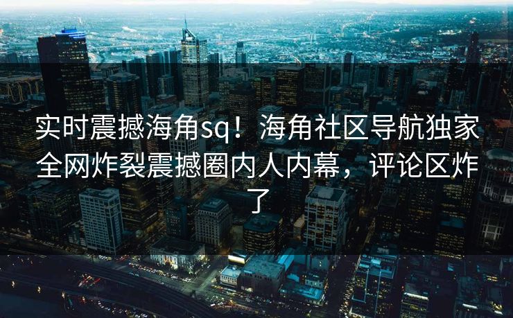 实时震撼海角sq！海角社区导航独家全网炸裂震撼圈内人内幕，评论区炸了