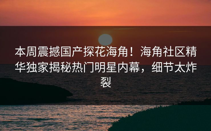 本周震撼国产探花海角！海角社区精华独家揭秘热门明星内幕，细节太炸裂