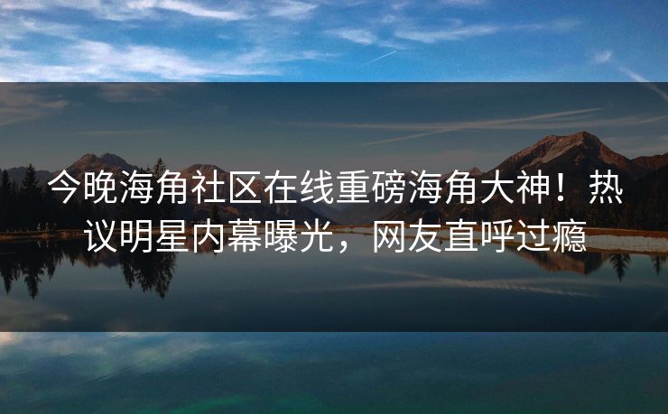 今晚海角社区在线重磅海角大神！热议明星内幕曝光，网友直呼过瘾