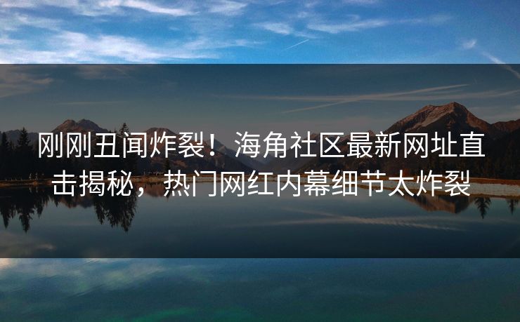 刚刚丑闻炸裂！海角社区最新网址直击揭秘，热门网红内幕细节太炸裂