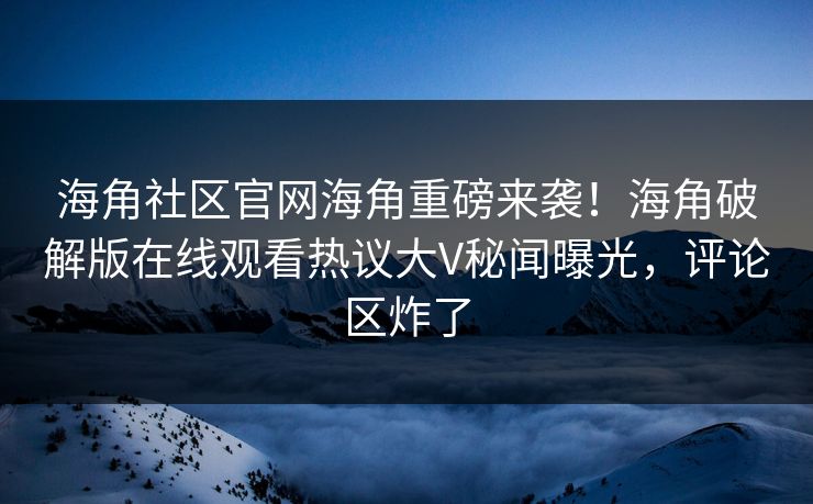 海角社区官网海角重磅来袭！海角破解版在线观看热议大V秘闻曝光，评论区炸了