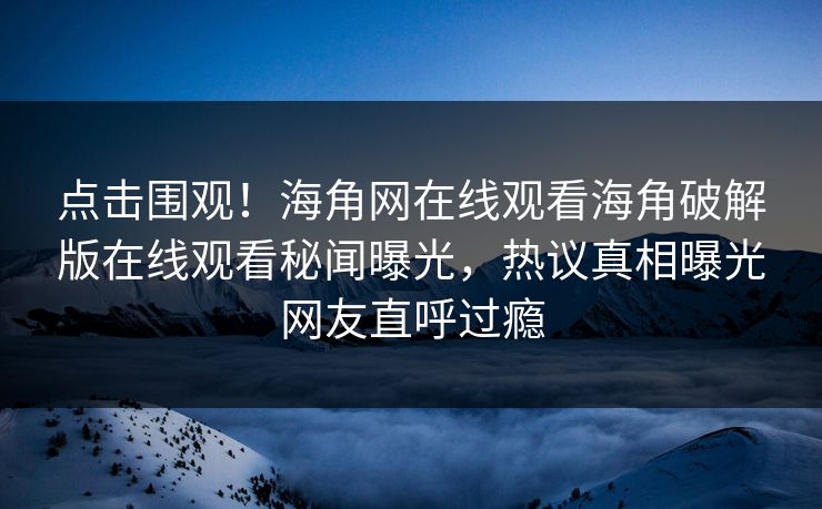 点击围观！海角网在线观看海角破解版在线观看秘闻曝光，热议真相曝光网友直呼过瘾