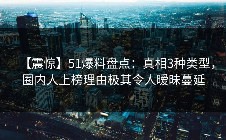 【震惊】51爆料盘点：真相3种类型，圈内人上榜理由极其令人暧昧蔓延