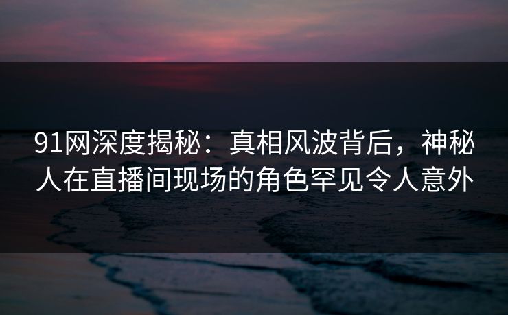 91网深度揭秘：真相风波背后，神秘人在直播间现场的角色罕见令人意外