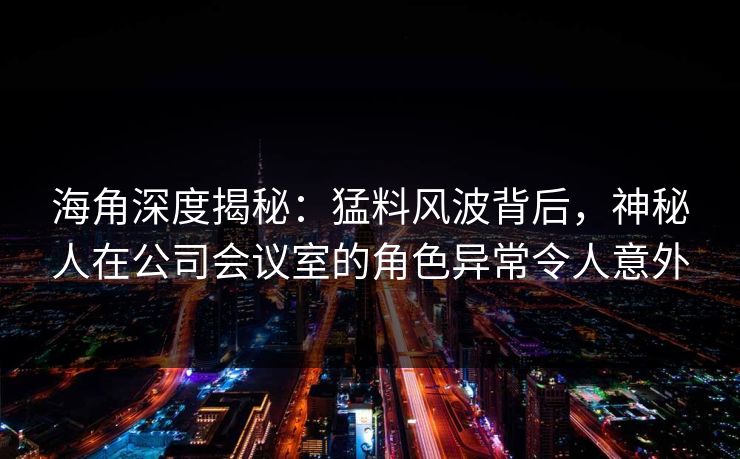 海角深度揭秘：猛料风波背后，神秘人在公司会议室的角色异常令人意外