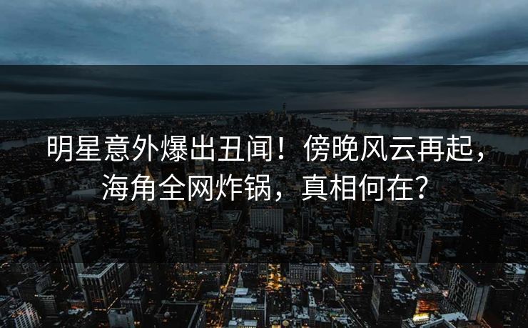 明星意外爆出丑闻！傍晚风云再起，海角全网炸锅，真相何在？