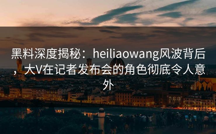 黑料深度揭秘：heiliaowang风波背后，大V在记者发布会的角色彻底令人意外
