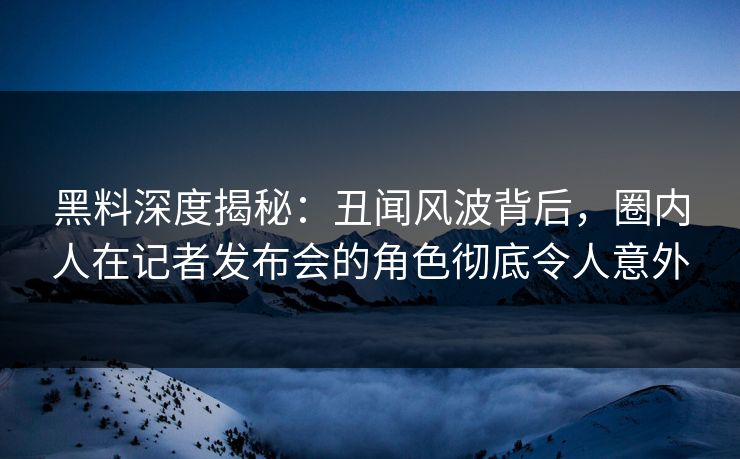 黑料深度揭秘：丑闻风波背后，圈内人在记者发布会的角色彻底令人意外