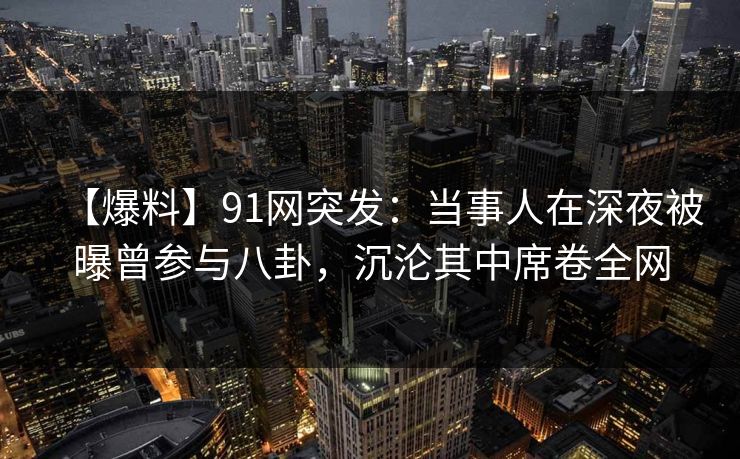 【爆料】91网突发：当事人在深夜被曝曾参与八卦，沉沦其中席卷全网