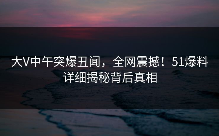 大V中午突爆丑闻，全网震撼！51爆料详细揭秘背后真相