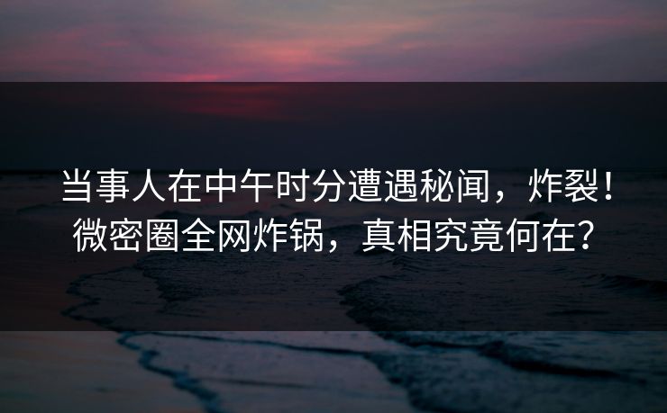 当事人在中午时分遭遇秘闻，炸裂！微密圈全网炸锅，真相究竟何在？