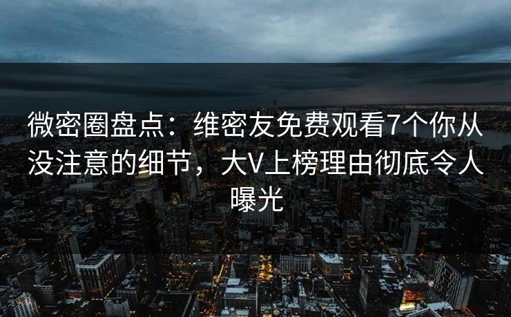 微密圈盘点：维密友免费观看7个你从没注意的细节，大V上榜理由彻底令人曝光
