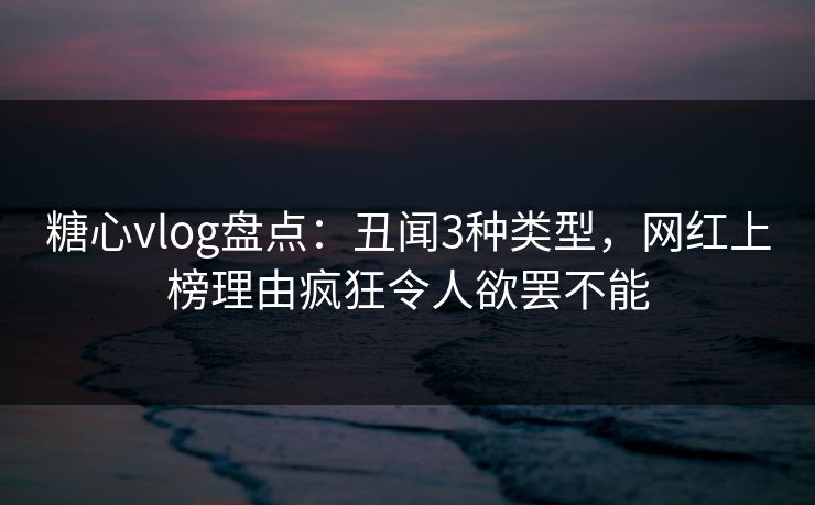 糖心vlog盘点：丑闻3种类型，网红上榜理由疯狂令人欲罢不能