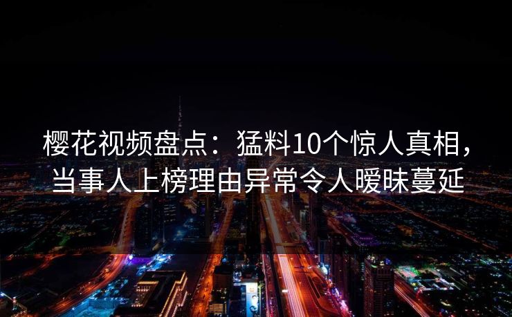 樱花视频盘点：猛料10个惊人真相，当事人上榜理由异常令人暧昧蔓延