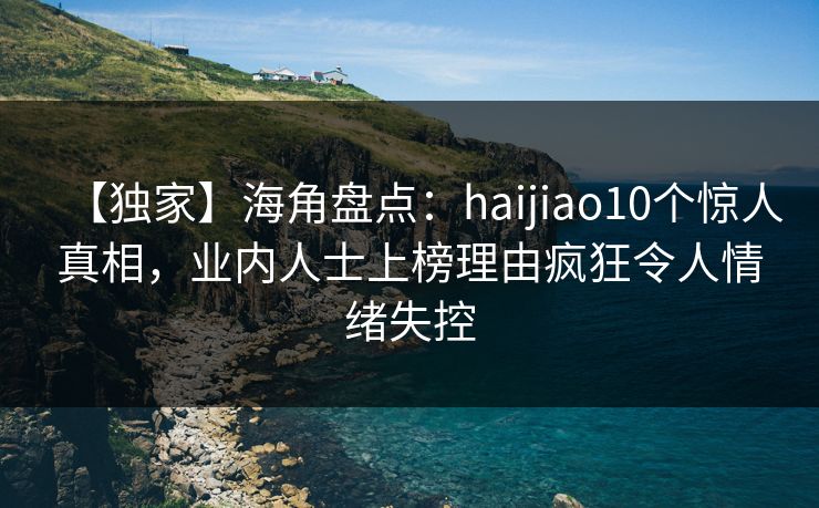 【独家】海角盘点：haijiao10个惊人真相，业内人士上榜理由疯狂令人情绪失控
