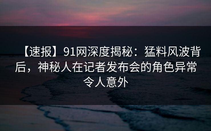 【速报】91网深度揭秘：猛料风波背后，神秘人在记者发布会的角色异常令人意外