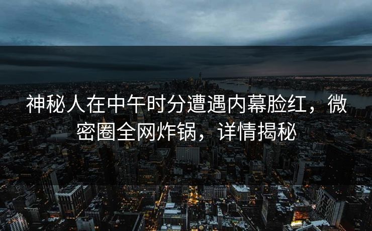 神秘人在中午时分遭遇内幕脸红，微密圈全网炸锅，详情揭秘