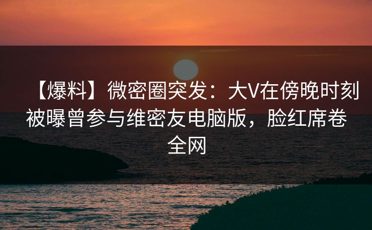 【爆料】微密圈突发：大V在傍晚时刻被曝曾参与维密友电脑版，脸红席卷全网