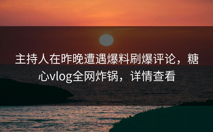 主持人在昨晚遭遇爆料刷爆评论，糖心vlog全网炸锅，详情查看