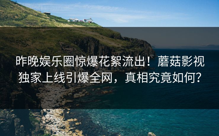 昨晚娱乐圈惊爆花絮流出！蘑菇影视独家上线引爆全网，真相究竟如何？