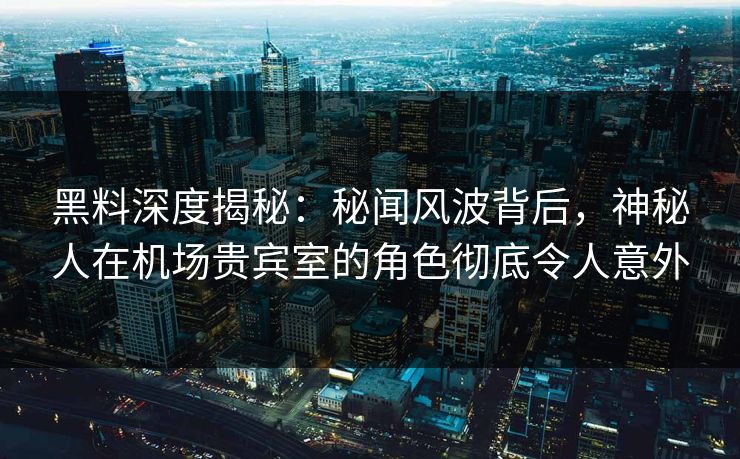 黑料深度揭秘：秘闻风波背后，神秘人在机场贵宾室的角色彻底令人意外