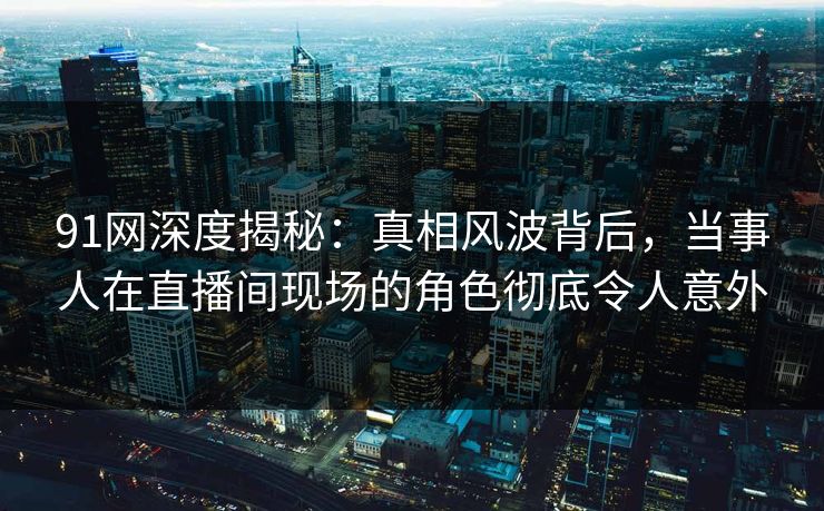 91网深度揭秘：真相风波背后，当事人在直播间现场的角色彻底令人意外