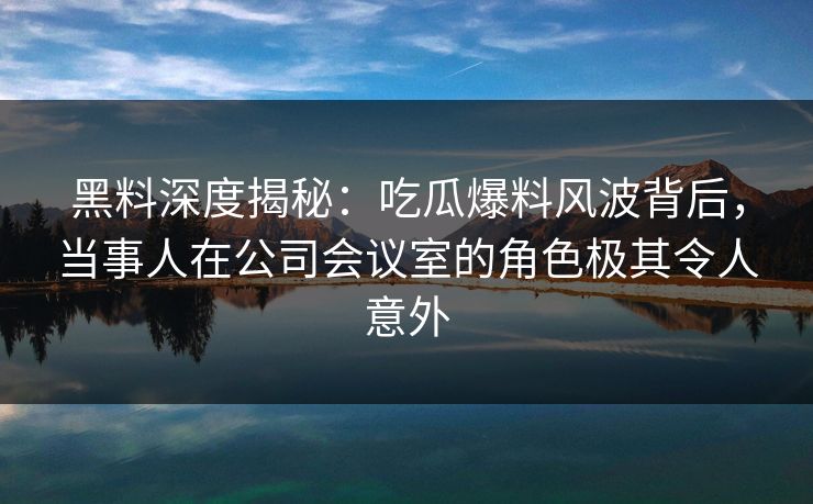 黑料深度揭秘：吃瓜爆料风波背后，当事人在公司会议室的角色极其令人意外