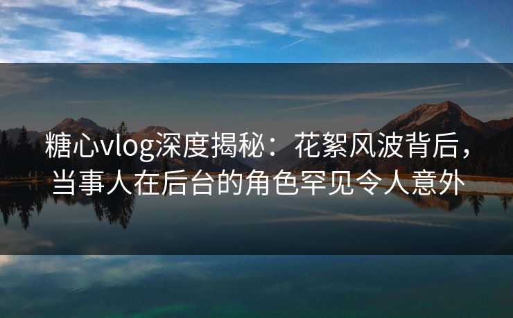 糖心vlog深度揭秘:花絮风波背后,当事人在后台的角色罕见令人意外