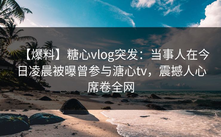 【爆料】糖心vlog突发：当事人在今日凌晨被曝曾参与溏心tv，震撼人心席卷全网