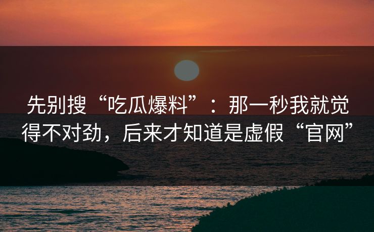 先别搜“吃瓜爆料”：那一秒我就觉得不对劲，后来才知道是虚假“官网”